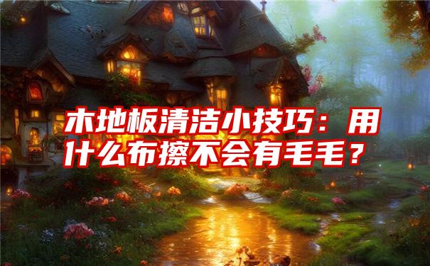 木地板清洁小技巧：用什么布擦不会有毛毛？