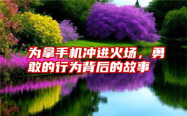 为拿手机冲进火场，勇敢的行为背后的故事