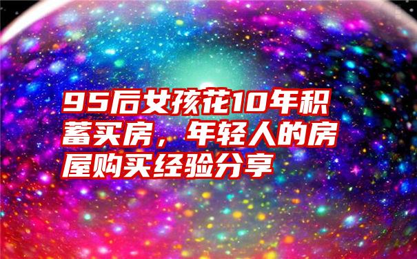 95后女孩花10年积蓄买房，年轻人的房屋购买经验分享