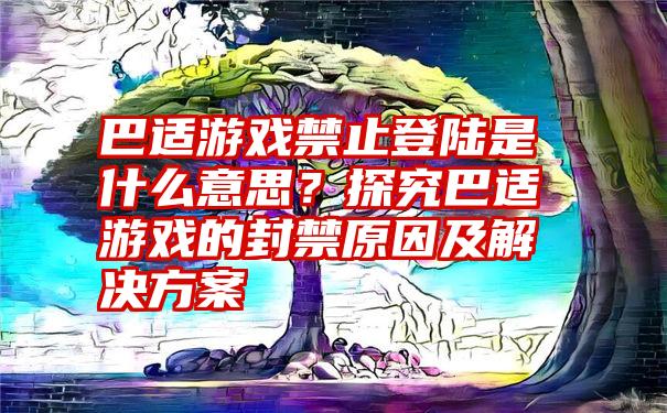 巴适游戏禁止登陆是什么意思？探究巴适游戏的封禁原因及解决方案