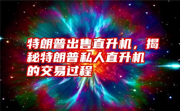 特朗普出售直升机，揭秘特朗普私人直升机的交易过程