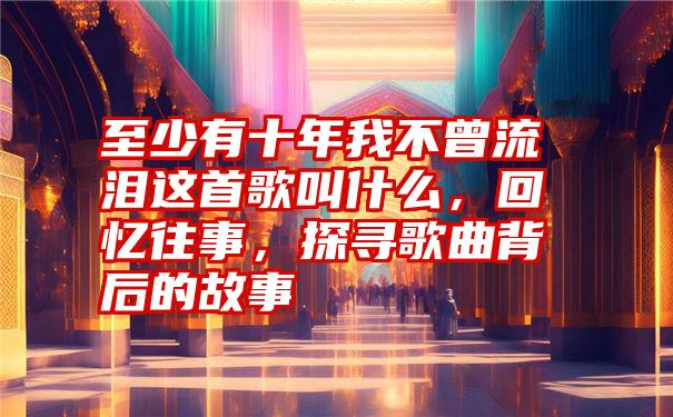 至少有十年我不曾流泪这首歌叫什么，回忆往事，探寻歌曲背后的故事