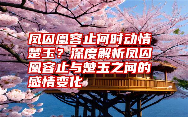 凤囚凰容止何时动情楚玉？深度解析凤囚凰容止与楚玉之间的感情变化