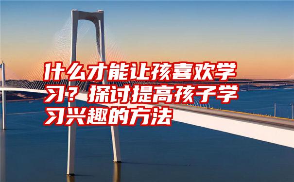 什么才能让孩喜欢学习？探讨提高孩子学习兴趣的方法