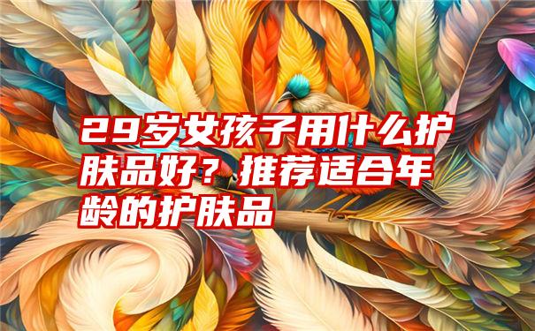 29岁女孩子用什么护肤品好？推荐适合年龄的护肤品