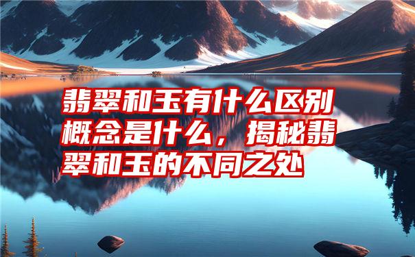 翡翠和玉有什么区别概念是什么,揭秘翡翠和玉的不同之处