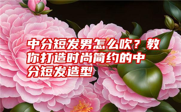 中分短发男怎么吹？教你打造时尚简约的中分短发造型