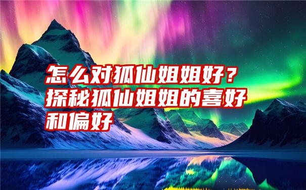 怎么对狐仙姐姐好？探秘狐仙姐姐的喜好和偏好