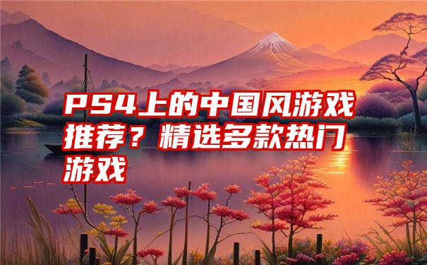 PS4上的中国风游戏推荐？精选多款热门游戏