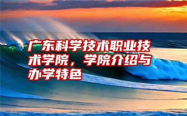 广东科学技术职业技术学院,学院介绍与办学特色