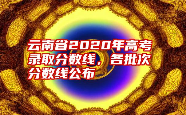 云南省2020年高考录取分数线，各批次分数线公布