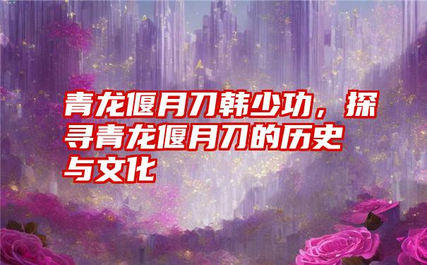 青龙偃月刀韩少功,探寻青龙偃月刀的历史与文化