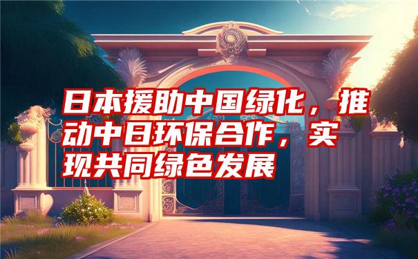 日本援助中国绿化,推动中日环保合作,实现共同绿色发展