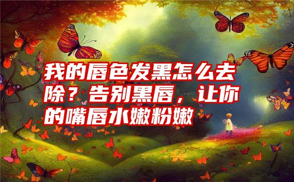 我的唇色发黑怎么去除？告别黑唇，让你的嘴唇水嫩粉嫩