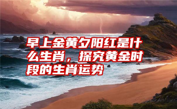 早上金黄夕阳红是什么生肖，探究黄金时段的生肖运势