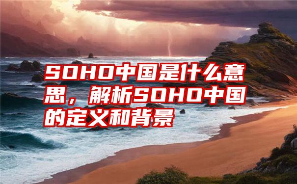 SOHO中国是什么意思，解析SOHO中国的定义和背景