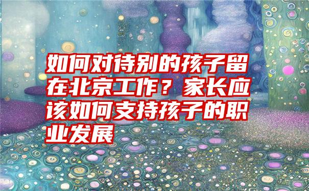 如何对待别的孩子留在北京工作？家长应该如何支持孩子的职业发展