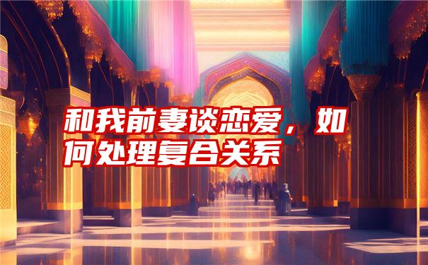 和我前妻谈恋爱，如何处理复合关系