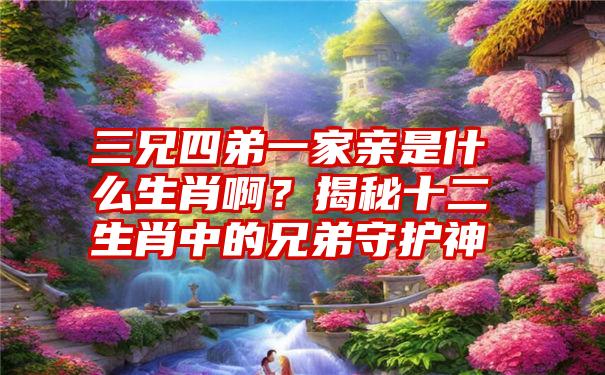 三兄四弟一家亲是什么生肖啊？揭秘十二生肖中的兄弟守护神