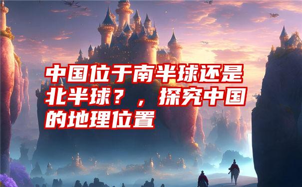 中国位于南半球还是北半球?,探究中国的地理位置