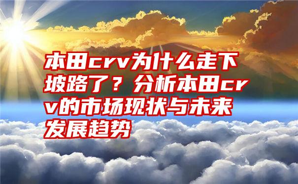 本田crv为什么走下坡路了？分析本田crv的市场现状与未来发展趋势