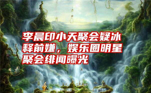 李晨印小天聚会疑冰释前嫌，娱乐圈明星聚会绯闻曝光