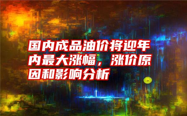 国内成品油价将迎年内最大涨幅，涨价原因和影响分析