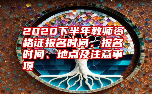 2020下半年教师资格证报名时间，报名时间、地点及注意事项