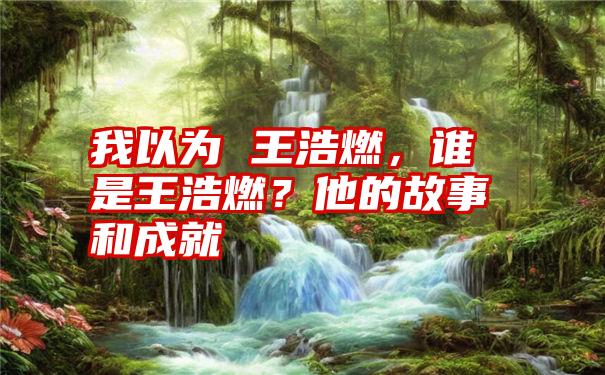 我以为 王浩燃，谁是王浩燃？他的故事和成就