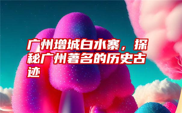 广州增城白水寨，探秘广州著名的历史古迹