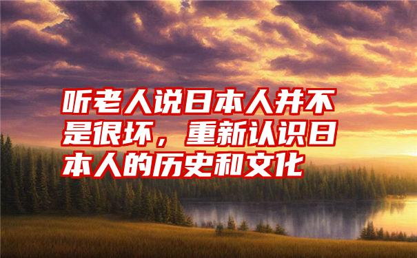 听老人说日本人并不是很坏，重新认识日本人的历史和文化