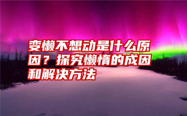 变懒不想动是什么原因？探究懒惰的成因和解决方法