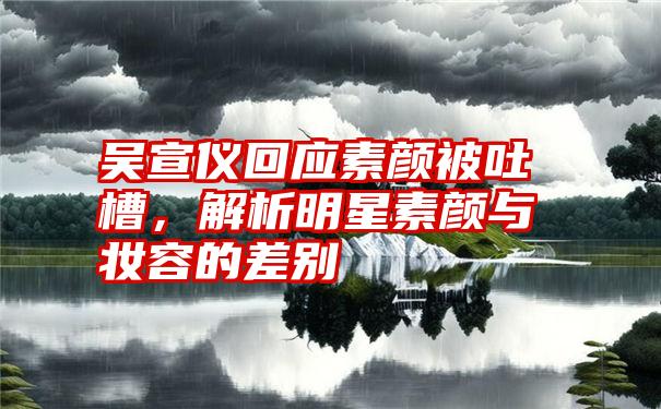 吴宣仪回应素颜被吐槽，解析明星素颜与妆容的差别