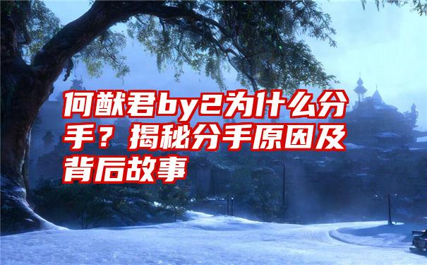 何猷君by2为什么分手？揭秘分手原因及背后故事