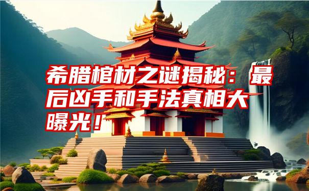 希腊棺材之谜揭秘：最后凶手和手法真相大曝光！