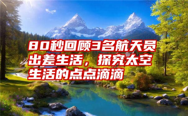 80秒回顾3名航天员出差生活，探究太空生活的点点滴滴
