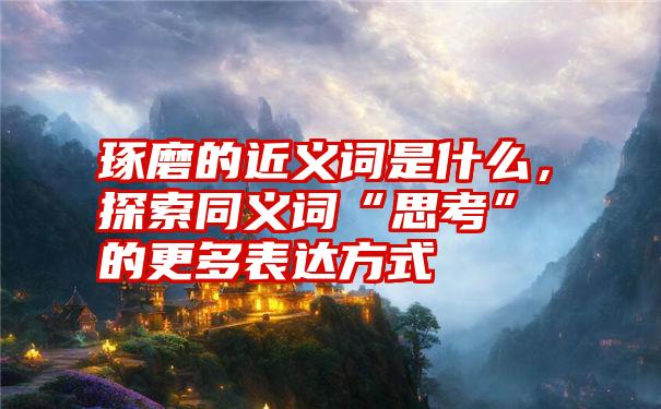 琢磨的近义词是什么,探索同义词“思考”的更多表达方式