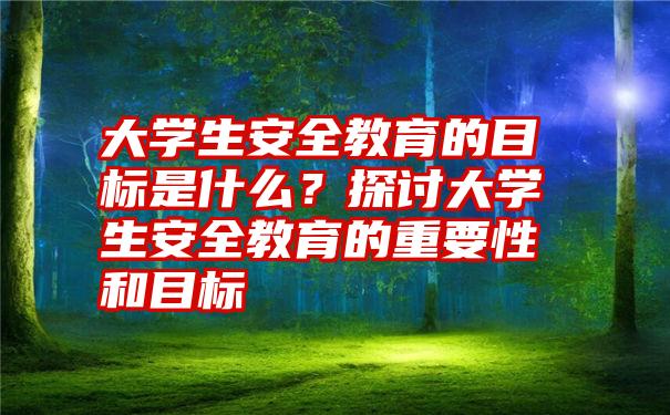 大学生安全教育的目标是什么？探讨大学生安全教育的重要性和目标