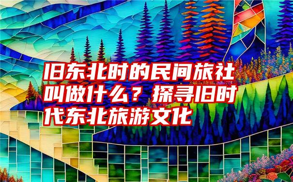 旧东北时的民间旅社叫做什么？探寻旧时代东北旅游文化