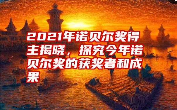 2021年诺贝尔奖得主揭晓，探究今年诺贝尔奖的获奖者和成果