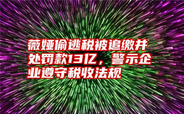 薇娅偷逃税被追缴并处罚款13亿，警示企业遵守税收法规