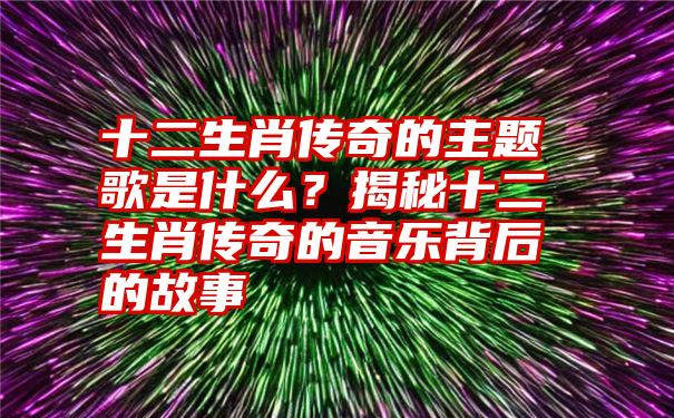 十二生肖传奇的主题歌是什么？揭秘十二生肖传奇的音乐背后的故事