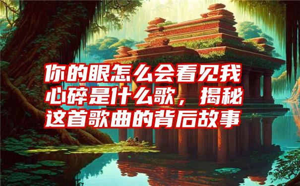 你的眼怎么会看见我心碎是什么歌,揭秘这首歌曲的背后故事