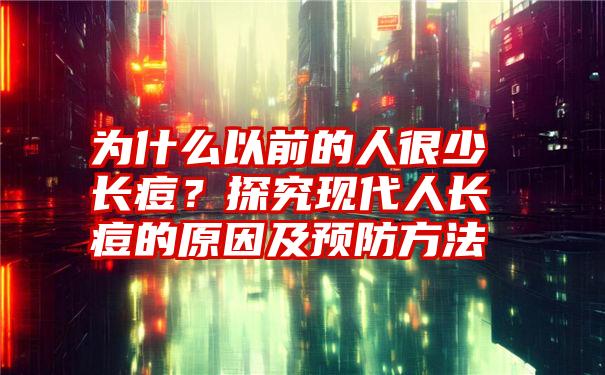 为什么以前的人很少长痘？探究现代人长痘的原因及预防方法