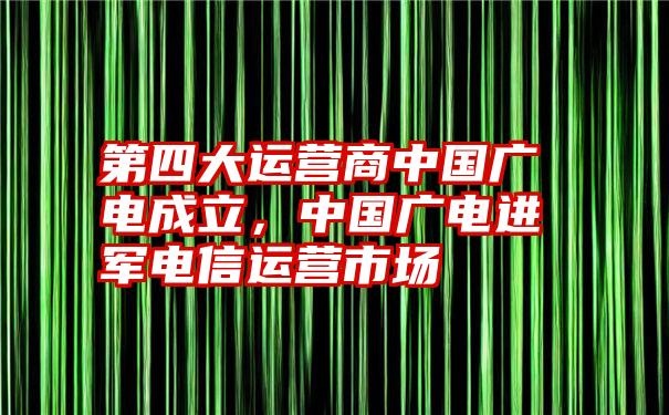 第四大运营商中国广电成立，中国广电进军电信运营市场