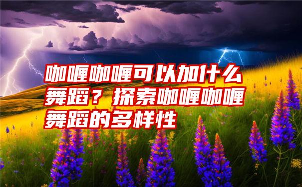 咖喱咖喱可以加什么舞蹈？探索咖喱咖喱舞蹈的多样性