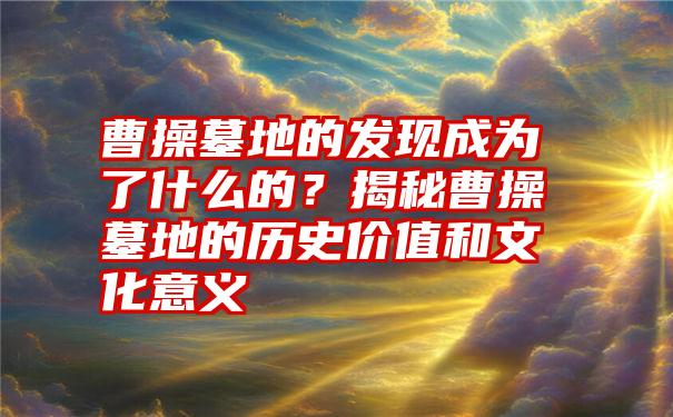 曹操墓地的发现成为了什么的？揭秘曹操墓地的历史价值和文化意义