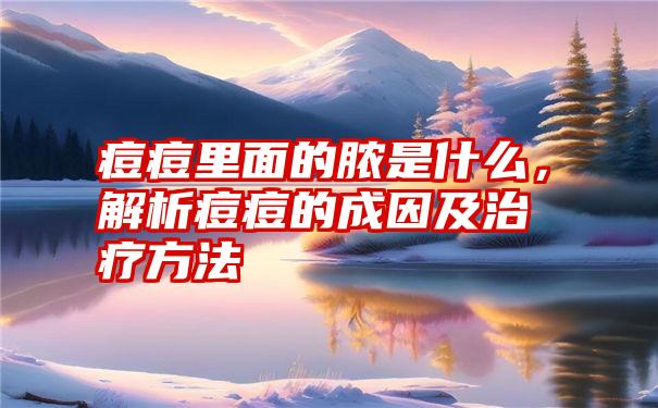 痘痘里面的脓是什么，解析痘痘的成因及治疗方法