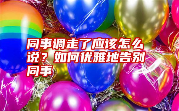 同事调走了应该怎么说？如何优雅地告别同事