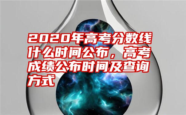 2020年高考分数线什么时间公布，高考成绩公布时间及查询方式